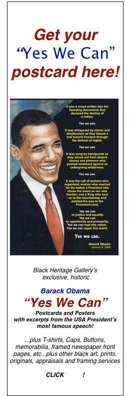 


Get your  
“Yes We Can” 
postcard here!


￼ Black Heritage Gallery’s  exclusive, historic 

Barack Obama 
“Yes We Can”   Postcards and Posters  with excerpts from the USA President’s most famous speech!

...plus T-shirts, Caps, Buttons, memorabilia, framed newspaper front pages, etc...plus other black art, prints, originals, appraisals and framing services

CLICK HERE!