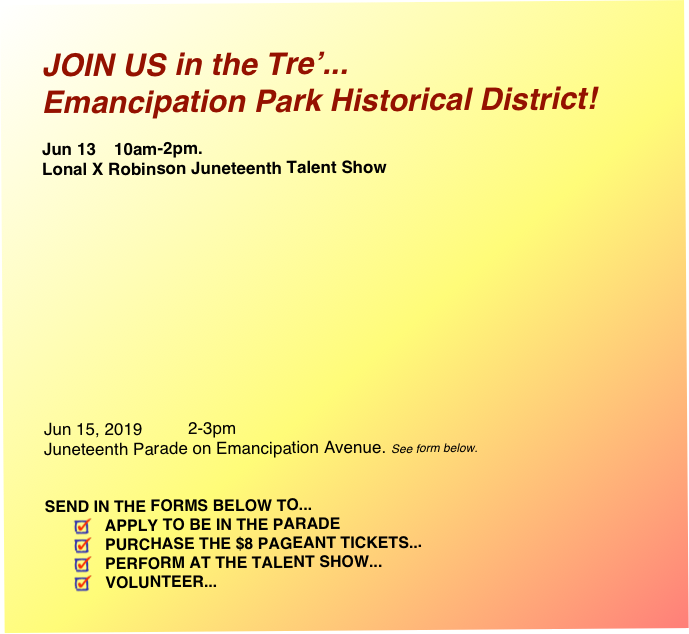 JOIN US in the Tre’...
Emancipation Park Historical District!

Jun 13   	10am-2pm. 
Lonal X Robinson Juneteenth Talent Show






               





Jun 15, 2019   	2-3pm  Juneteenth Parade on Emancipation Avenue. See form below.


SEND IN THE FORMS BELOW TO... 
APPLY TO BE IN THE PARADE 
PURCHASE THE $8 PAGEANT TICKETS...
PERFORM AT THE TALENT SHOW...
VOLUNTEER...